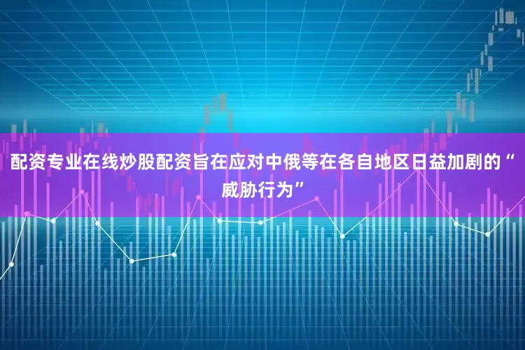 配资专业在线炒股配资旨在应对中俄等在各自地区日益加剧的“威胁行为”