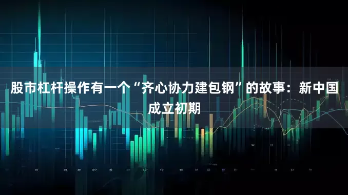 股市杠杆操作有一个“齐心协力建包钢”的故事：新中国成立初期