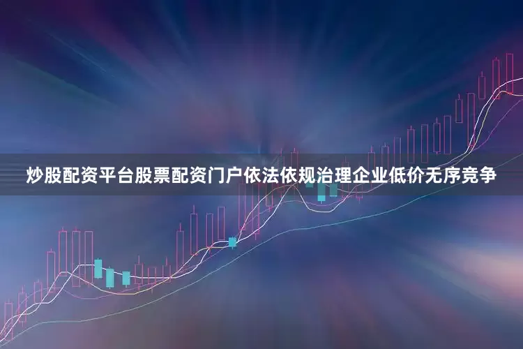炒股配资平台股票配资门户依法依规治理企业低价无序竞争