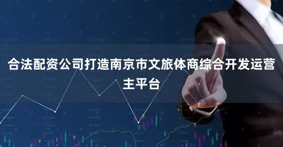 合法配资公司打造南京市文旅体商综合开发运营主平台