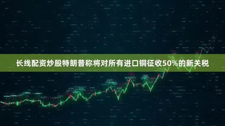 长线配资炒股特朗普称将对所有进口铜征收50%的新关税