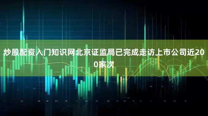炒股配资入门知识网北京证监局已完成走访上市公司近200家次