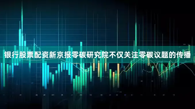 银行股票配资新京报零碳研究院不仅关注零碳议题的传播