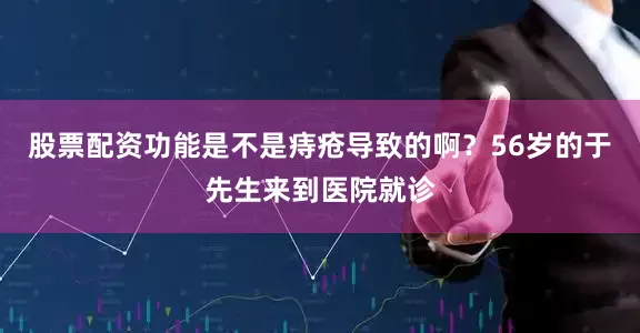 股票配资功能是不是痔疮导致的啊？56岁的于先生来到医院就诊