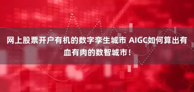 网上股票开户有机的数字孪生城市 AIGC如何算出有血有肉的数智城市!