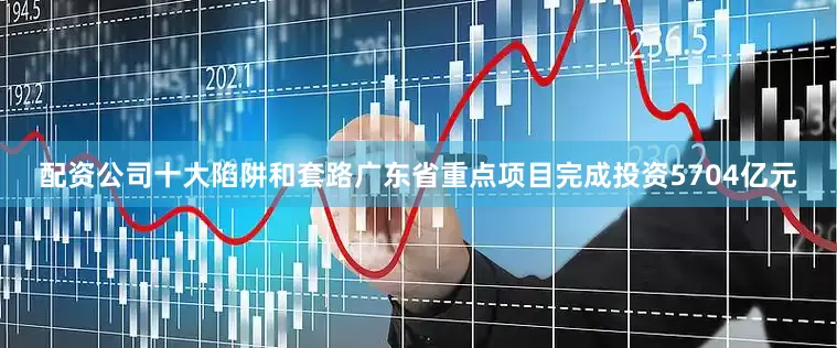 配资公司十大陷阱和套路广东省重点项目完成投资5704亿元