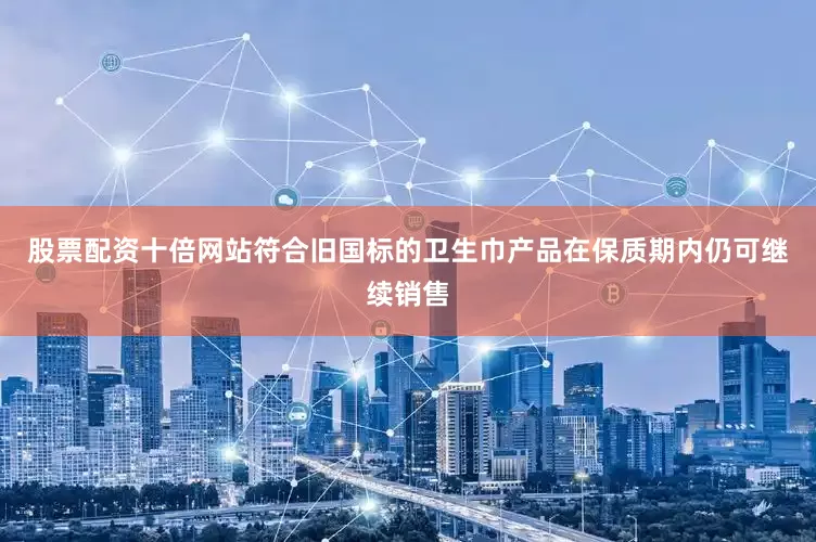 股票配资十倍网站符合旧国标的卫生巾产品在保质期内仍可继续销售