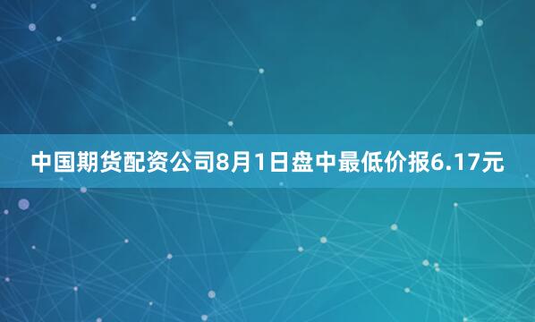 中国期货配资公司8月1日盘中最低价报6.17元