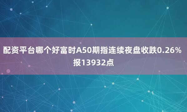 配资平台哪个好富时A50期指连续夜盘收跌0.26% 报13932点