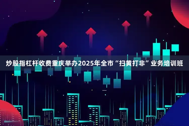 炒股指杠杆收费重庆举办2025年全市“扫黄打非”业务培训班